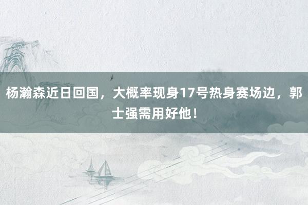 杨瀚森近日回国，大概率现身17号热身赛场边，郭士强需用好他！
