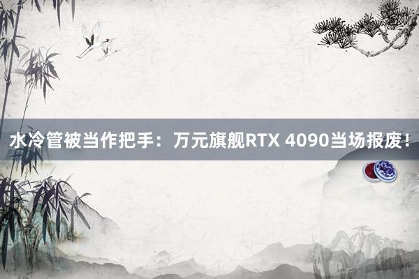 水冷管被当作把手：万元旗舰RTX 4090当场报废！
