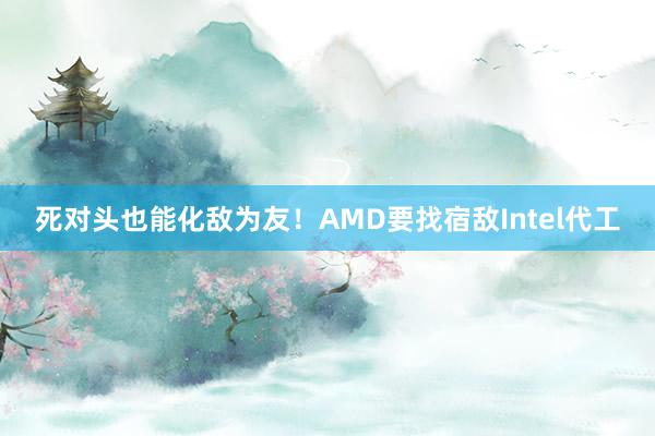 死对头也能化敌为友!AMD要找宿敌Intel代工