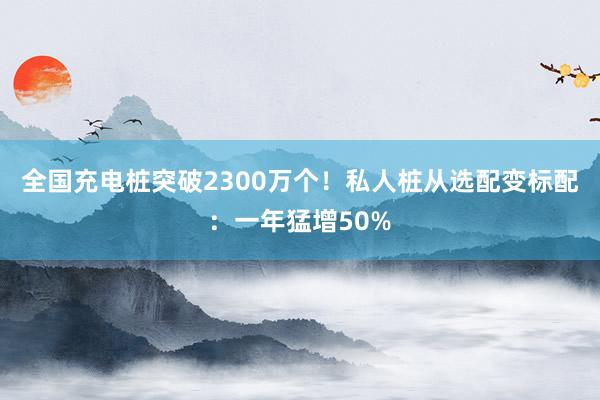 全国充电桩突破2300万个！私人桩从选配变标配：一年猛增50%