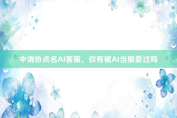 中消协点名AI客服，你有被AI当猴耍过吗