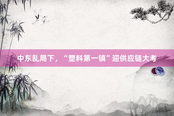 中东乱局下，“塑料第一镇”迎供应链大考