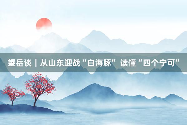 望岳谈｜从山东迎战“白海豚” 读懂“四个宁可”