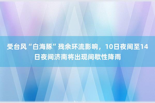 受台风“白海豚”残余环流影响，10日夜间至14日夜间济南将出现间歇性降雨