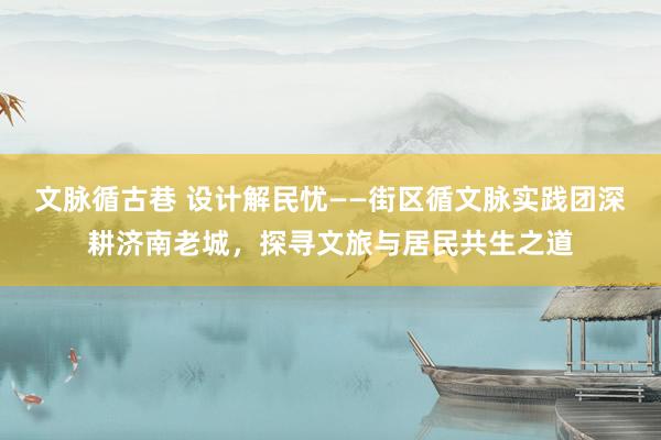文脉循古巷 设计解民忧——街区循文脉实践团深耕济南老城，探寻文旅与居民共生之道