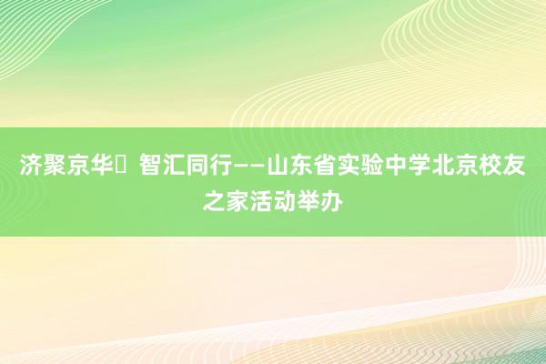 济聚京华・智汇同行——山东省实验中学北京校友之家活动举办
