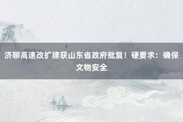济聊高速改扩建获山东省政府批复！硬要求：确保文物安全
