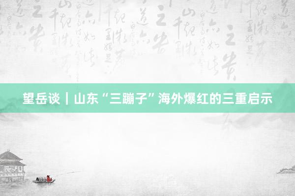 望岳谈｜山东“三蹦子”海外爆红的三重启示