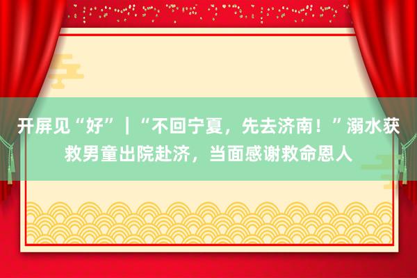 开屏见“好”｜“不回宁夏，先去济南！”溺水获救男童出院赴济，当面感谢救命恩人