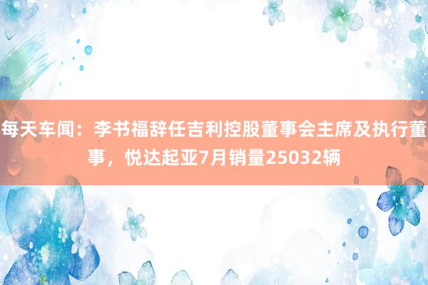 每天车闻：李书福辞任吉利控股董事会主席及执行董事，悦达起亚7月销量25032辆