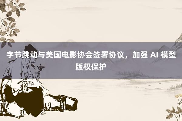 字节跳动与美国电影协会签署协议，加强 AI 模型版权保护