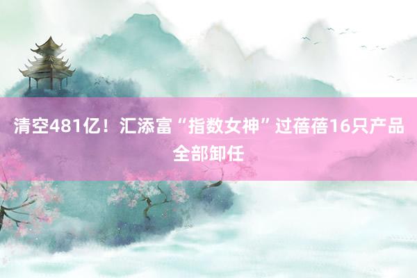 清空481亿！汇添富“指数女神”过蓓蓓16只产品全部卸任