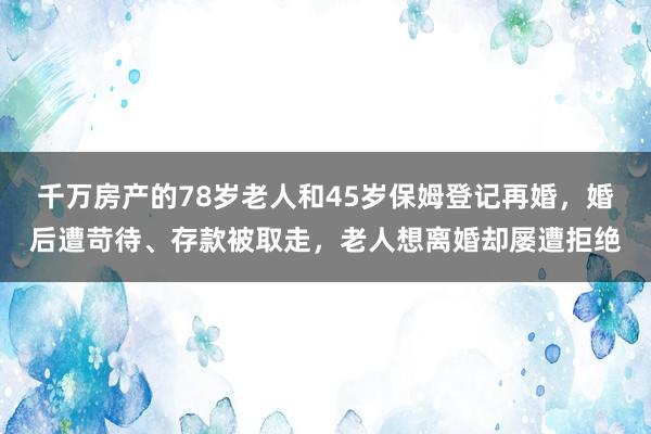 千万房产的78岁老人和45岁保姆登记再婚，婚后遭苛待、存款被取走，老人想离婚却屡遭拒绝