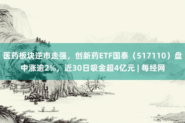 医药板块逆市走强，创新药ETF国泰（517110）盘中涨逾2%，近30日吸金超4亿元 | 每经网