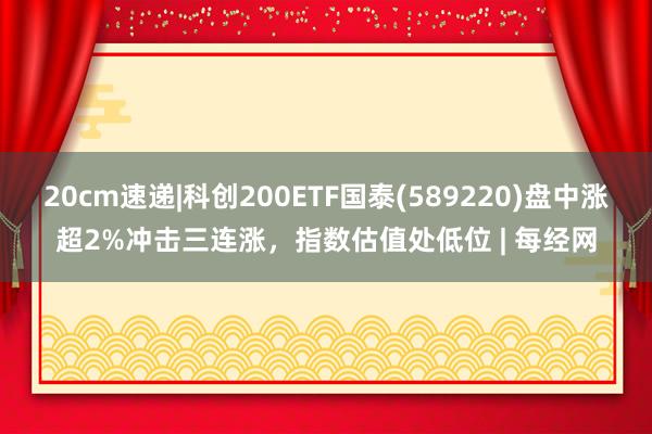 20cm速递|科创200ETF国泰(589220)盘中涨超2%冲击三连涨，指数估值处低位 | 每经网