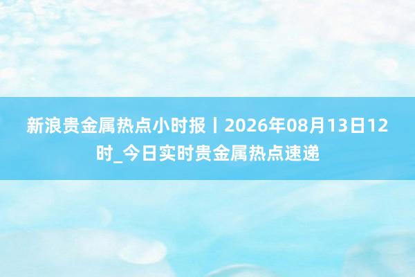 新浪贵金属热点小时报丨2026年08月13日12时_今日实时贵金属热点速递