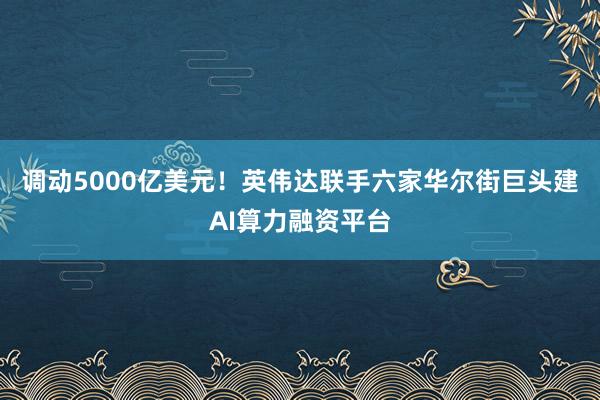 调动5000亿美元！英伟达联手六家华尔街巨头建AI算力融资平台