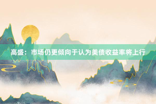 高盛：市场仍更倾向于认为美债收益率将上行