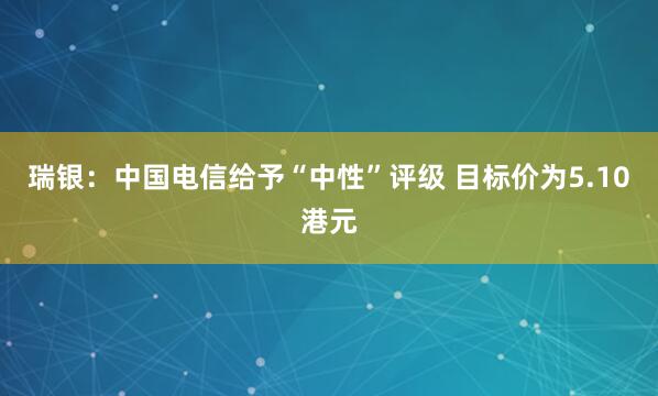 瑞银：中国电信给予“中性”评级 目标价为5.10港元