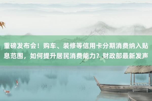 重磅发布会！购车、装修等信用卡分期消费纳入贴息范围，如何提升居民消费能力？财政部最新发声
