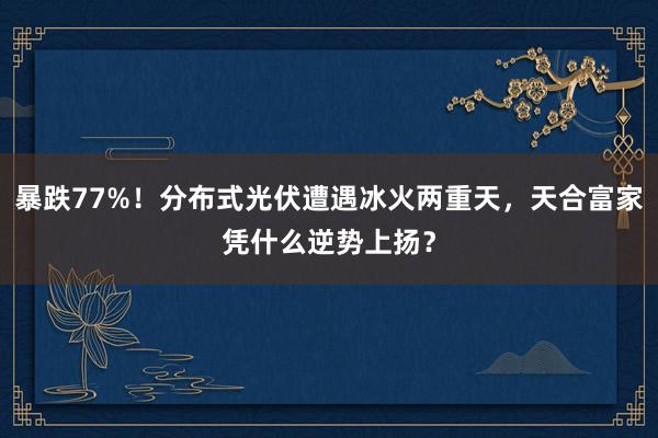 暴跌77%！分布式光伏遭遇冰火两重天，天合富家凭什么逆势上扬？